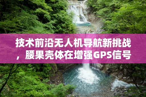 技术前沿无人机导航新挑战，腰果壳体在增强GPS信号中的潜力与谜团