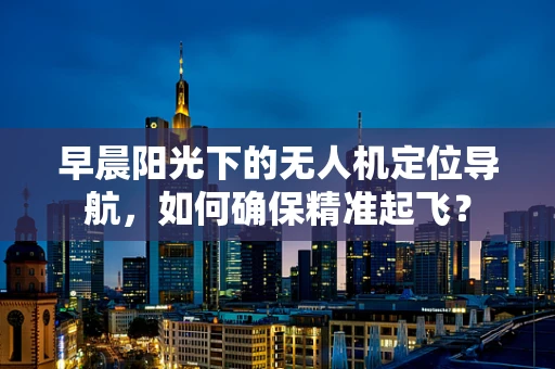 早晨阳光下的无人机定位导航，如何确保精准起飞？