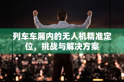 列车车厢内的无人机精准定位，挑战与解决方案