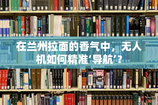 在兰州拉面的香气中，无人机如何精准‘导航’？