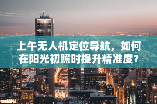 上午无人机定位导航，如何在阳光初照时提升精准度？