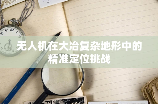 无人机在大冶复杂地形中的精准定位挑战