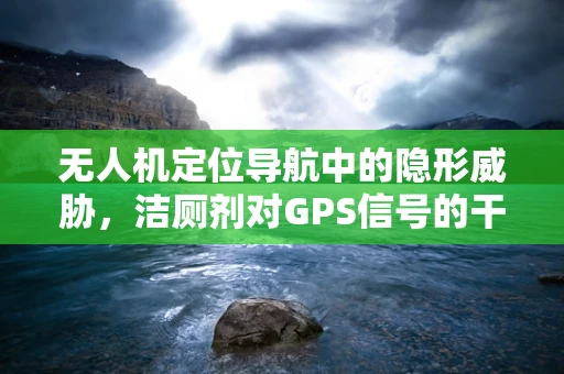无人机定位导航中的隐形威胁，洁厕剂对GPS信号的干扰？
