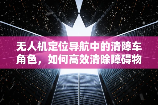 无人机定位导航中的清障车角色，如何高效清除障碍物？