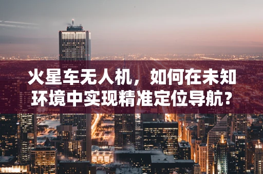 火星车无人机，如何在未知环境中实现精准定位导航？