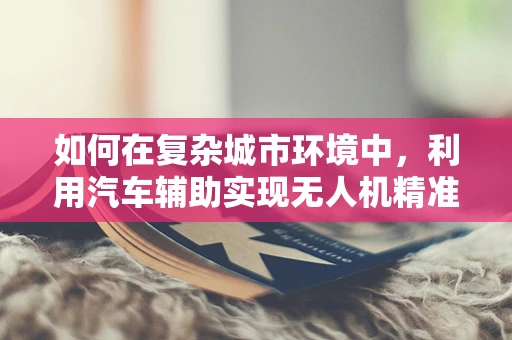 如何在复杂城市环境中，利用汽车辅助实现无人机精准定位导航？