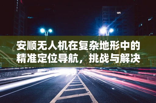 安顺无人机在复杂地形中的精准定位导航，挑战与解决方案？