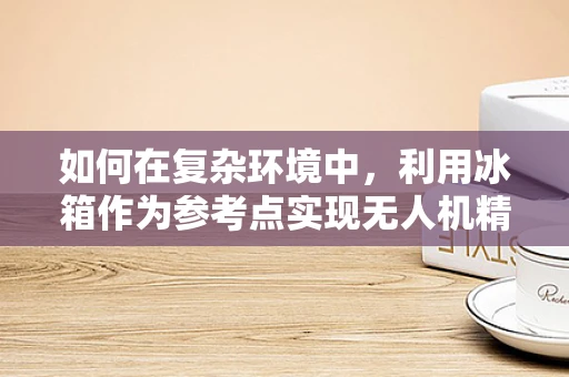 如何在复杂环境中，利用冰箱作为参考点实现无人机精准定位？