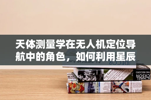 天体测量学在无人机定位导航中的角色，如何利用星辰导航？