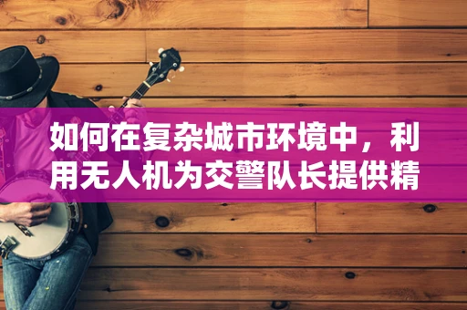 如何在复杂城市环境中，利用无人机为交警队长提供精准定位导航？
