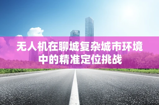 无人机在聊城复杂城市环境中的精准定位挑战