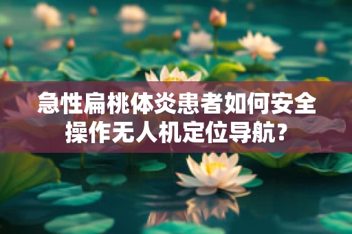 急性扁桃体炎患者如何安全操作无人机定位导航？