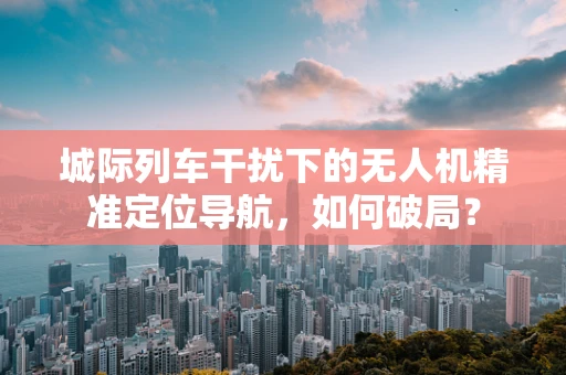 城际列车干扰下的无人机精准定位导航，如何破局？