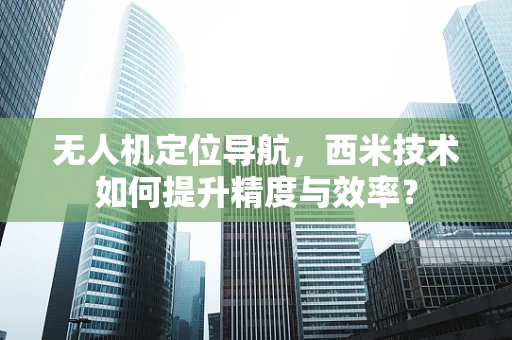 无人机定位导航，西米技术如何提升精度与效率？