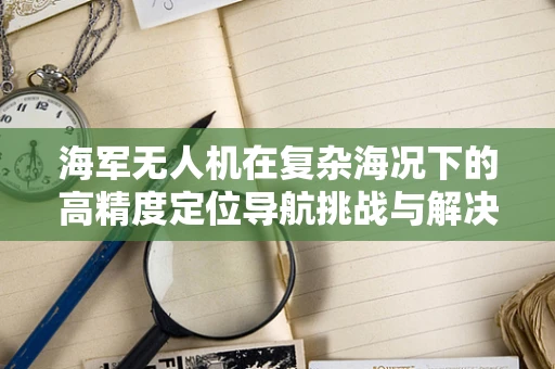 海军无人机在复杂海况下的高精度定位导航挑战与解决方案