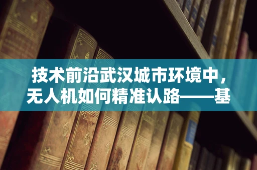 技术前沿武汉城市环境中，无人机如何精准认路——基于多源融合定位导航的挑战与对策