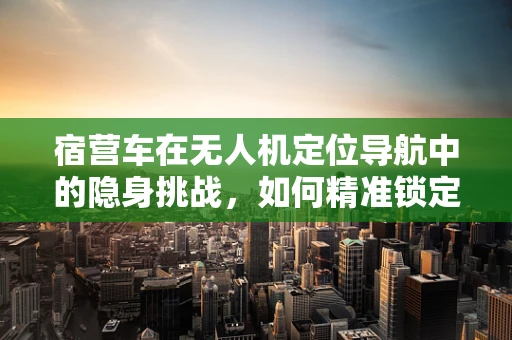 宿营车在无人机定位导航中的隐身挑战，如何精准锁定？