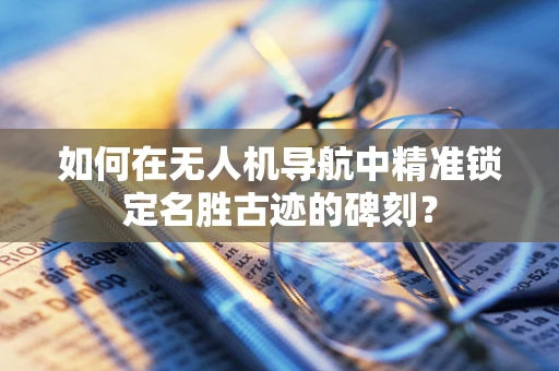 如何在无人机导航中精准锁定名胜古迹的碑刻？