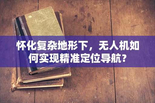 怀化复杂地形下，无人机如何实现精准定位导航？