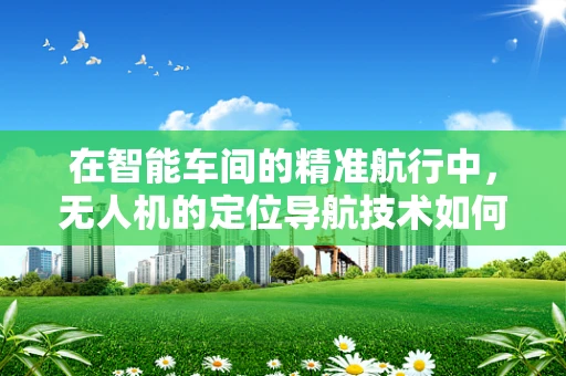 在智能车间的精准航行中，无人机的定位导航技术如何突破瓶颈？