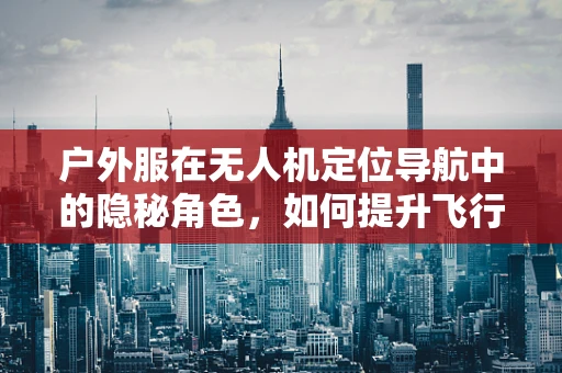 户外服在无人机定位导航中的隐秘角色，如何提升飞行安全与效率？
