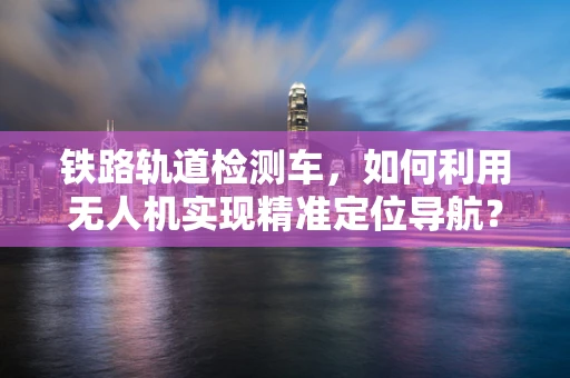 铁路轨道检测车，如何利用无人机实现精准定位导航？