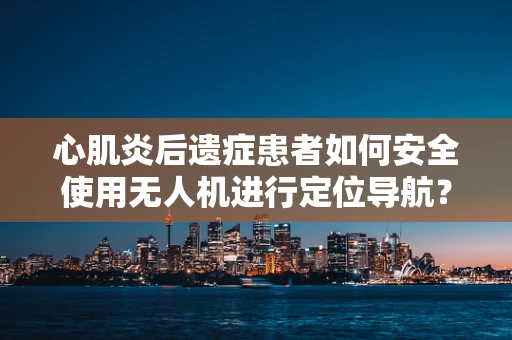 心肌炎后遗症患者如何安全使用无人机进行定位导航？