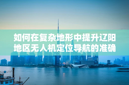 如何在复杂地形中提升辽阳地区无人机定位导航的准确性？