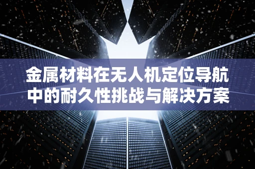 金属材料在无人机定位导航中的耐久性挑战与解决方案