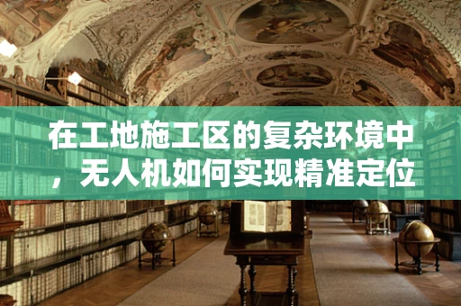 在工地施工区的复杂环境中，无人机如何实现精准定位导航？