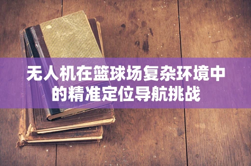 无人机在篮球场复杂环境中的精准定位导航挑战