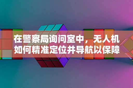 在警察局询问室中，无人机如何精准定位并导航以保障安全？