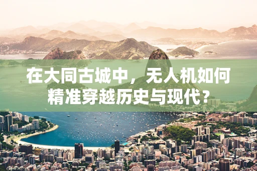 在大同古城中，无人机如何精准穿越历史与现代？