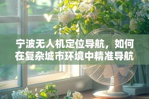 宁波无人机定位导航，如何在复杂城市环境中精准导航？