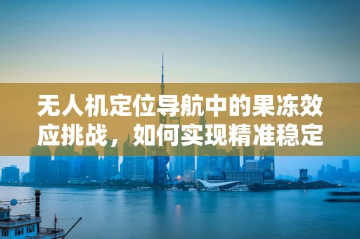 无人机定位导航中的果冻效应挑战，如何实现精准稳定的飞行？