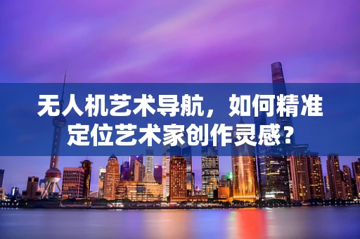 无人机艺术导航，如何精准定位艺术家创作灵感？