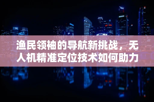 渔民领袖的导航新挑战，无人机精准定位技术如何助力海洋作业？
