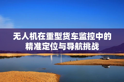 无人机在重型货车监控中的精准定位与导航挑战
