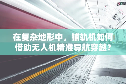 在复杂地形中，铺轨机如何借助无人机精准导航穿越？