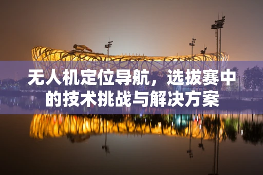 无人机定位导航，选拔赛中的技术挑战与解决方案
