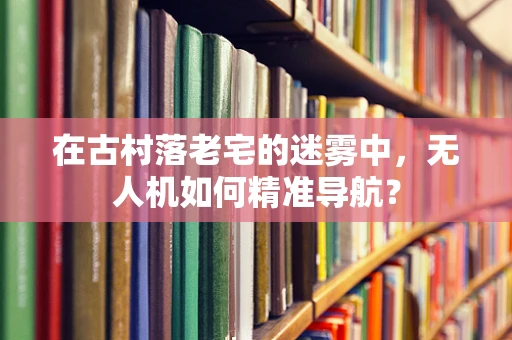 在古村落老宅的迷雾中，无人机如何精准导航？