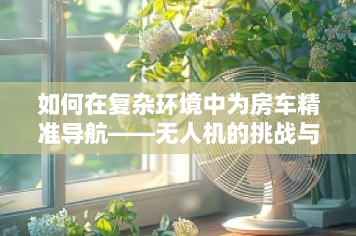 如何在复杂环境中为房车精准导航——无人机的挑战与解决方案