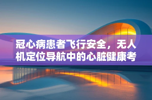 冠心病患者飞行安全，无人机定位导航中的心脏健康考量