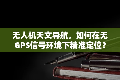 无人机天文导航，如何在无GPS信号环境下精准定位？