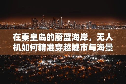 在秦皇岛的蔚蓝海岸，无人机如何精准穿越城市与海景的交汇？