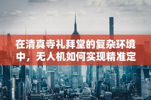 在清真寺礼拜堂的复杂环境中，无人机如何实现精准定位导航？