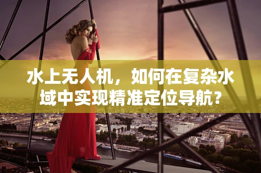 水上无人机，如何在复杂水域中实现精准定位导航？