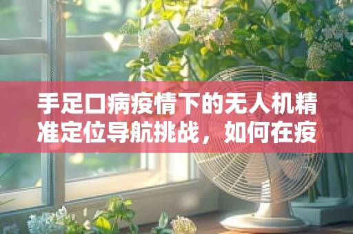 手足口病疫情下的无人机精准定位导航挑战，如何在疫情区安全高效作业？