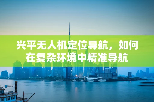 兴平无人机定位导航，如何在复杂环境中精准导航