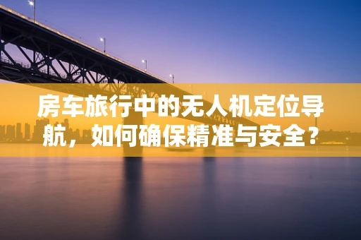 房车旅行中的无人机定位导航，如何确保精准与安全？